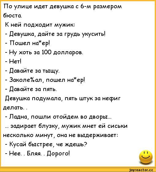 ﻿По улице идет девушка с 6-м размером бюста.
К ней подходит мужик:
-	Девушка, дайте за грудь укусить!
-	Пошел на*ер!
-	Иу хоть за 100 долларов.
-	Нет!
-	Давайте за тыщу.
-	Закол е%ал, пошел на*ер!
-	Давайте за пять.
Девушка подумала, пять штук за несриг делать. .
-	Ладна, пошли отойдем во