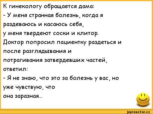 ﻿К гинекологу обращается дама:	
- У меня странная болезнь, когда я	
раздеваюсь и касаюсь себя,	
у меня твердеют соски и клитор.	
Доктор попросил пациентку раздеться и	
после разглядывания и	
потрагивания затвердевших частей,	
ответил:	
- Я не знаю, что это за болезнь у вас, но	
уже чувствую