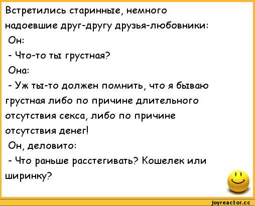 ﻿Встретились старинные, немного надоевшие друг-другу друзья-любовники: Он:
-	Что-то ты грустная?
Она:
-	Уж ты-то должен помнить, что я бываю грустная либо по причине длительного отсутствия секса, либо по причине отсутствия денег!
Он, деловито:
-	Что раньше расстегивать? Кошелек или ширинку?