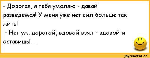 ﻿-	Дорогая, я тебя умоляю - давай разведемся! У меня уже нет сил больше так жить!
-	Нет уж, дорогой, вдовой взял - вдовой и оставишь! . .,анекдоты,пошлые анекдоты