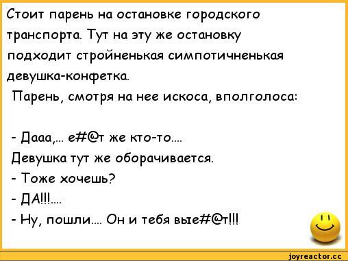 ﻿Стоит парень на остановке городского транспорта. Тут на эту же остановку подходит стройненькая симпотичненькая девушка-конфетка.
Парень, смотря на нее искоса, вполголоса:
-	Дааа,... е#(£>т же кто-то. ..
Девушка тут же оборачивается.
-	Тоже хочешь?
-	ДА!!!
-	Ну, пошли. .. Он и тебя вые#(Ь>т!!!