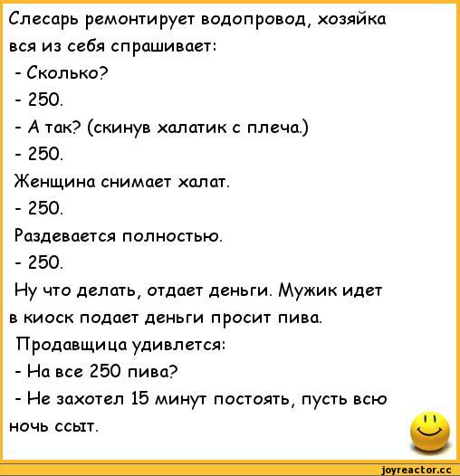 ﻿Слесарь ремонтирует водопровод, хозяйка вся из себя спрашивает:
-	Сколько?
-	250.
-	А так? (скинув халатик с плеча.)
-	250.
Женщина снимает халат.
-	250.
Раздевается полностью.
-	250.
Иу что делать, отдает деньги. Мужик идет в киоск подает деньги просит пива. Продавщица удивлется:
-	На