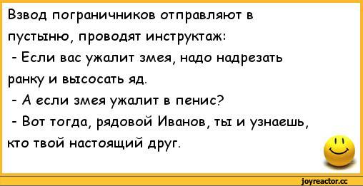 ﻿Взвод пограничников отправляют в	
пустыню, проводят инструктаж:	
- Если вас ужалит змея, надо надрезать	
ранку и высосать яд.	
- А если змея ужалит в пенис?	
- Вот тогда, рядовой Иванов, ты и узнаешь,	
кто твой настоящий друг.	1 1,анекдоты,пошлые анекдоты