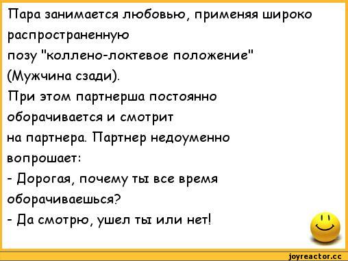 ﻿Пара занимается любовью, применяя широко распространенную
позу "коллено-локтевое положение" (Мужчина сзади).
При этом партнерша постоянно оборачивается и смотрит на партнера. Партнер недоуменно вопрошает:
-	Дорогая, почему ты все время оборачиваешься?
-	Да смотрю, ушел ты или нет!,анекдоты