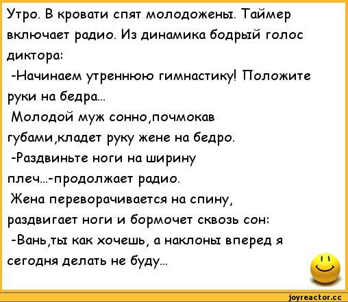 ﻿Утро. В кровати спят молодожены. Таймер включает радио. Из динамика бодрый голос диктора:
-Начинаем утреннюю гимнастику! Положите руки на бедра...
Молодой муж сонно,почмокав губами ,кладет руку жене на бедро. -Раздвиньте ноги на ширину плеч...-продолжает радио.
Жена переворачивается на спину#