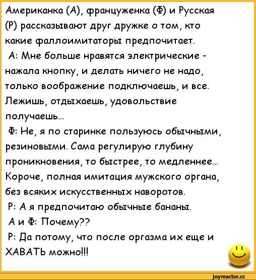 ﻿/Американка (А), француженка (Ф) и Русская (Р) рассказывают друг дружке о том, кто какие фаллоимитаторы предпочитает.
А: Мне больше нравятся электрические -нажала кнопку, и делать ничего не надо, только воображение подключаешь, и все. Лежишь, отдыхаешь, удовольствие получаешь...
Ф: Не, я по