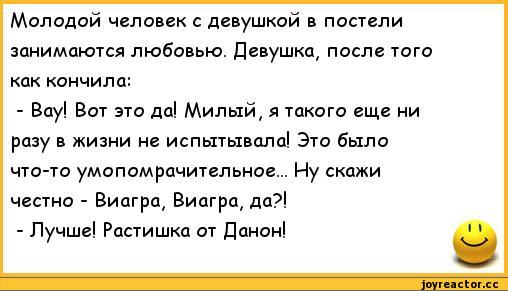 ﻿Молодой человек с девушкой в постели занимаются любовью. Девушка, после того как кончила:
-	Вау! Вот это да! Милый, я такого еще ни разу в жизни не испытывала! Это было что-то умопомрачительное... Ну скажи честно - Виагра, Виагра, да?!
-	Лучше! Растишка от Данон!	' ’,анекдоты,пошлые анекдоты