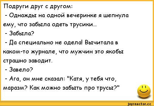 ﻿Подруги друг с другом:
-	Однажды на одной вечеринке я шепнула ему, что забыла одеть трусики...
-	Забыла?
-	Да специально не одела! Вычитала в каком-то журнале, что мужчин это якобы страшно заводит.
-	Завело?
-	Ага, он мне сказал: "Катя, у тебя что, маразм? Как можно забыть про трусы?",анекдоты