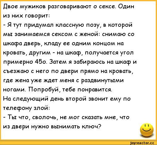 ﻿Двое мужиков разговаривают о сексе. Один из них говорит:
-	Я тут придумал классную позу, в которой мы занимаемся сексом с женой: снимаю со шкафа дверь, кладу ее одним концом на кровать, другим - на шкаф, получается угол примерно 45о. Затем я забираюсь на шкаф и съезжаю с него по двери прямо на