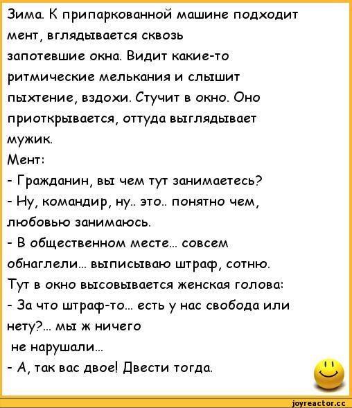 ﻿Зима. К припаркованной машине подходит мент, вглядывается сквозь запотевшие окна. Видит какие-то ритмические мелькания и слышит пыхтение, вздохи. Стучит в окно. Оно приоткрывается, оттуда выглядывает мужик.
Мент:
-	Гражданин, вы чем тут занимаетесь?
-	Ну, командир, ну., это., понятно чем,