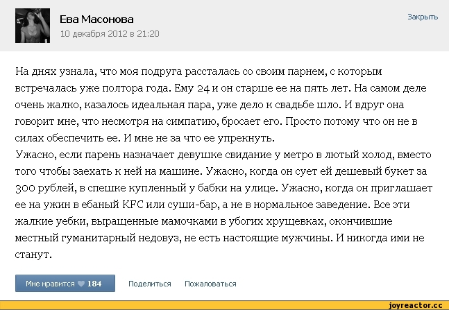 ﻿Ева Масонова
10 декабря 2012 в 21:20
Закрыть
На днях узнала, что моя подруга рассталась со своим парнем, с которым встречалась уже полтора года. Ему 24 и он старше ее на пять лет. На самом деле очень жалко, казалось идеальная пара, уже дело к свадьбе шло. И вдруг она говорит мне, что несмотря на